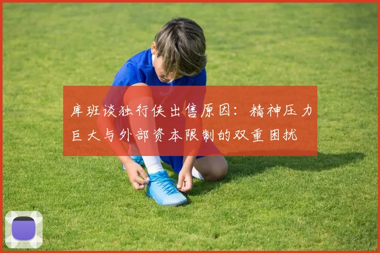库班谈独行侠出售原因：精神压力巨大与外部资本限制的双重困扰