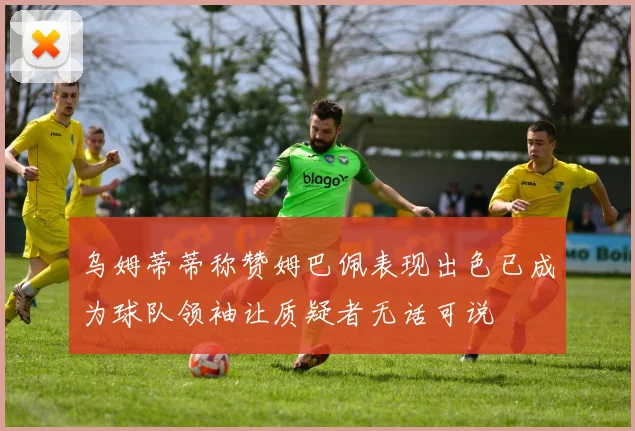 乌姆蒂蒂称赞姆巴佩表现出色已成为球队领袖让质疑者无话可说
