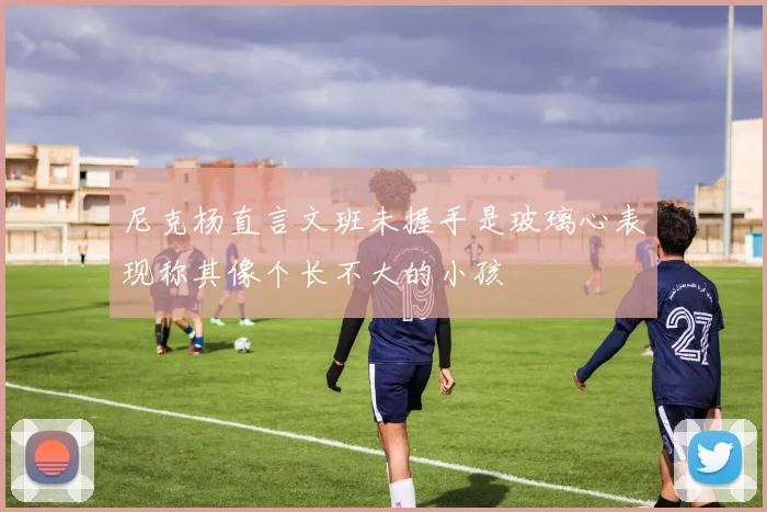 尼克杨直言文班未握手是玻璃心表现称其像个长不大的小孩
