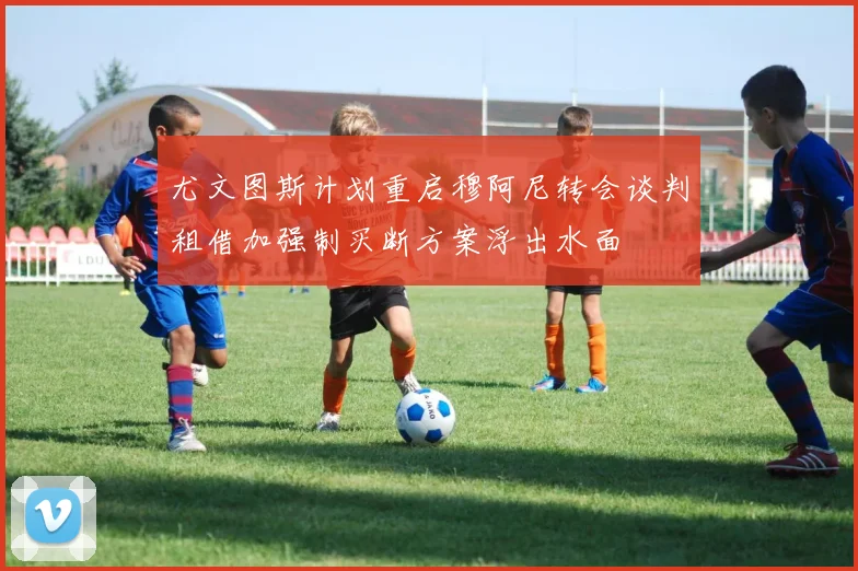尤文图斯计划重启穆阿尼转会谈判租借加强制买断方案浮出水面