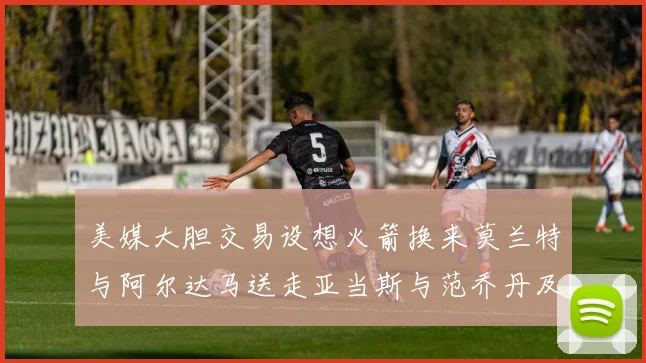 美媒大胆交易设想火箭换来莫兰特与阿尔达马送走亚当斯与范乔丹及两个选秀权