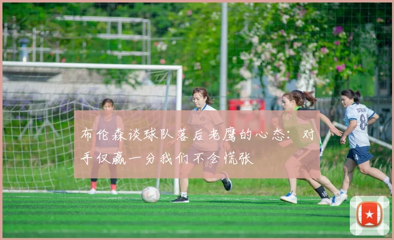 布伦森谈球队落后老鹰的心态：对手仅赢一分我们不会慌张