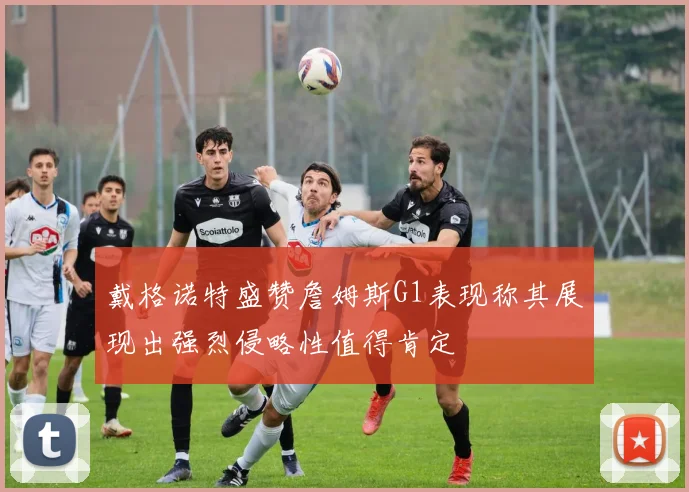 戴格诺特盛赞詹姆斯G1表现称其展现出强烈侵略性值得肯定