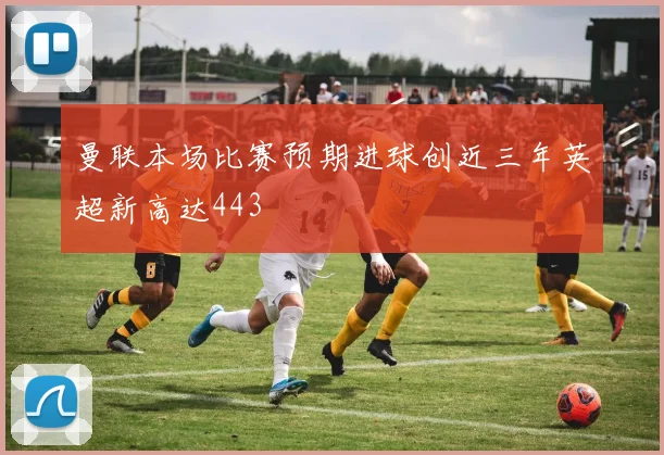 曼联本场比赛预期进球创近三年英超新高达443