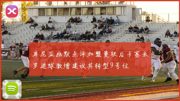 库尼亚幽默点评加盟曼联后卡塞米罗进球激增建议其转型9号位