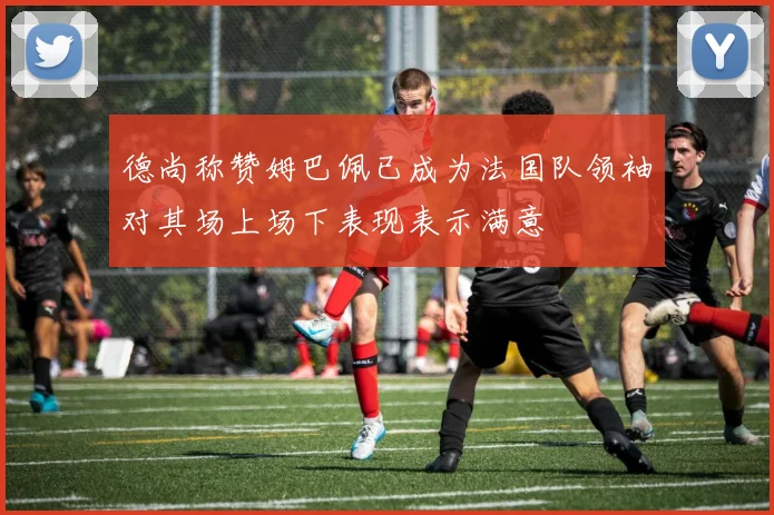 德尚称赞姆巴佩已成为法国队领袖对其场上场下表现表示满意