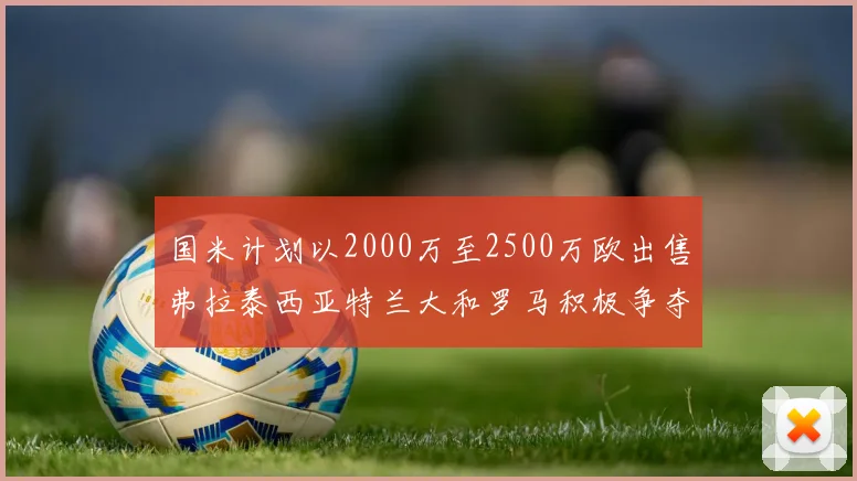 国米计划以2000万至2500万欧出售弗拉泰西亚特兰大和罗马积极争夺