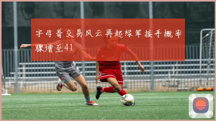 字母哥交易风云再起绿军接手概率骤增至41