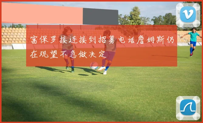 富保罗接连接到招募电话詹姆斯仍在观望不急做决定