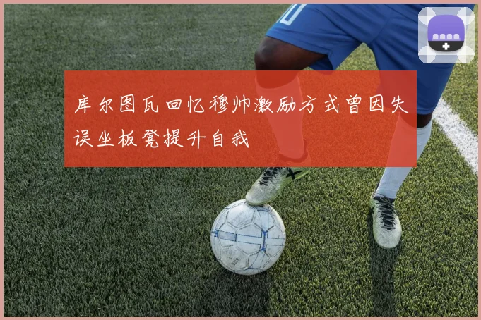 库尔图瓦回忆穆帅激励方式曾因失误坐板凳提升自我