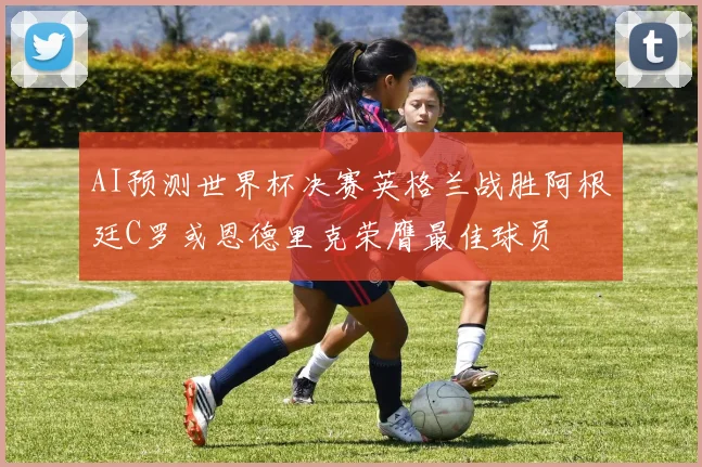 AI预测世界杯决赛英格兰战胜阿根廷C罗或恩德里克荣膺最佳球员