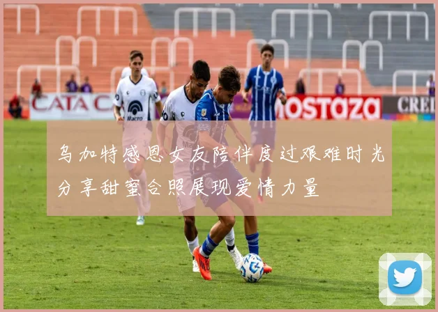 乌加特感恩女友陪伴度过艰难时光分享甜蜜合照展现爱情力量