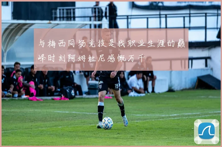 与梅西同场竞技是我职业生涯的巅峰时刻阿姆杜尼感慨万千