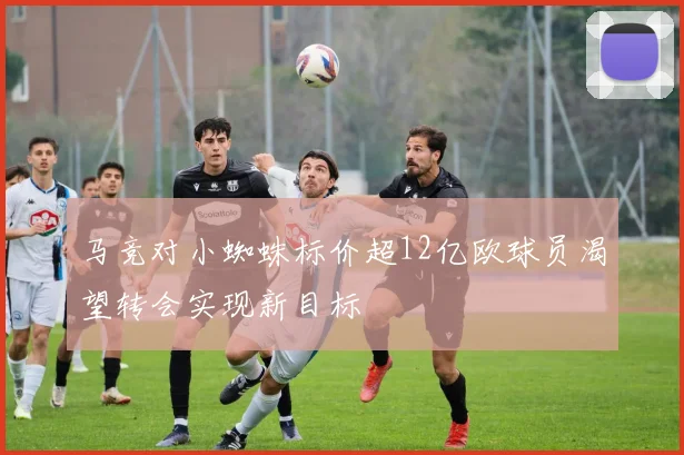 马竞对小蜘蛛标价超12亿欧球员渴望转会实现新目标