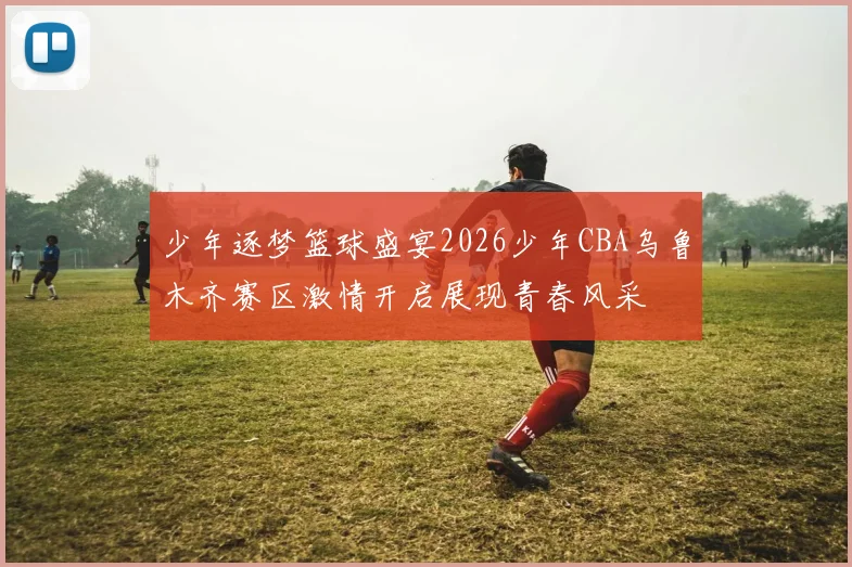 少年逐梦篮球盛宴2026少年CBA乌鲁木齐赛区激情开启展现青春风采