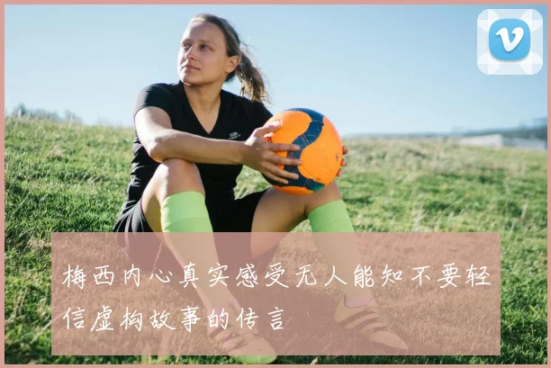 梅西内心真实感受无人能知不要轻信虚构故事的传言