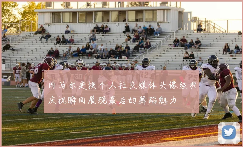 内马尔更换个人社交媒体头像经典庆祝瞬间展现最后的舞蹈魅力