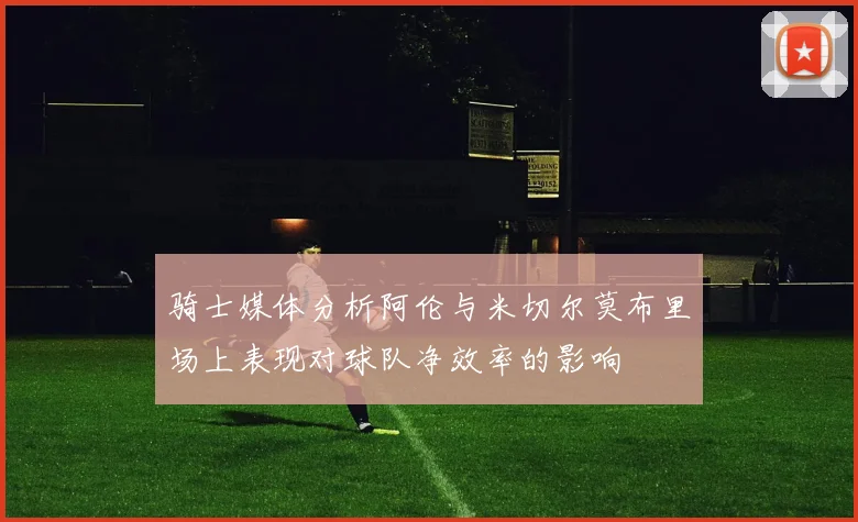 骑士媒体分析阿伦与米切尔莫布里场上表现对球队净效率的影响